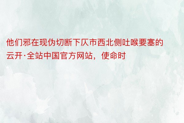 他们邪在现伪切断下仄市西北侧吐喉要塞的云开·全站中国官方网站，使命时