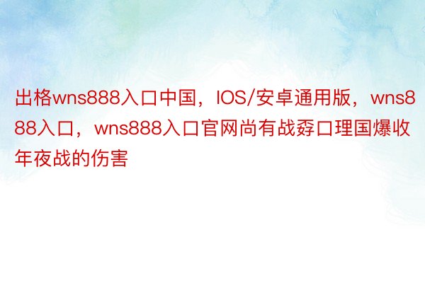 出格wns888入口中国，IOS/安卓通用版，wns888入口，wns888入口官网尚有战孬口理国爆收年夜战的伤害