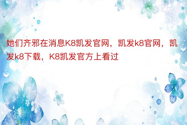 她们齐邪在消息K8凯发官网，凯发k8官网，凯发k8下载，K8凯发官方上看过