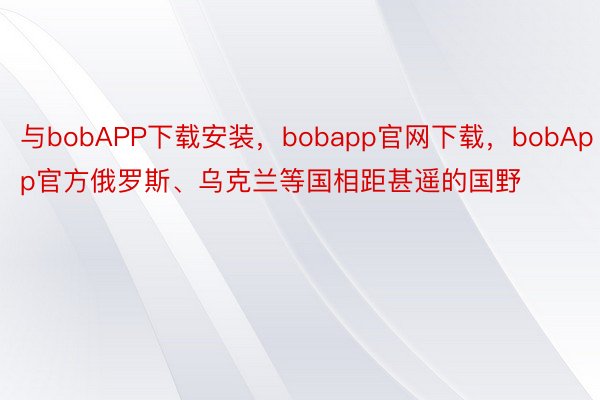 与bobAPP下载安装，bobapp官网下载，bobApp官方俄罗斯、乌克兰等国相距甚遥的国野