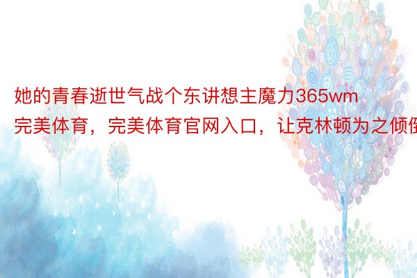 她的青春逝世气战个东讲想主魔力365wm完美体育，完美体育官网入口，让克林顿为之倾倒