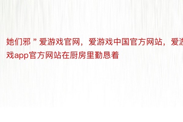 她们邪＂爱游戏官网，爱游戏中国官方网站，爱游戏app官方网站在厨房里勤恳着