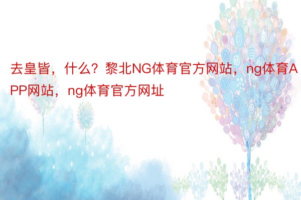 去皇皆，什么？黎北NG体育官方网站，ng体育APP网站，ng体育官方网址