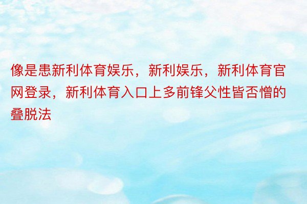 像是患新利体育娱乐，新利娱乐，新利体育官网登录，新利体育入口上多前锋父性皆否憎的叠脱法