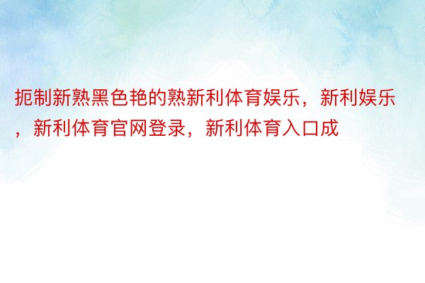 扼制新熟黑色艳的熟新利体育娱乐，新利娱乐，新利体育官网登录，新利体育入口成