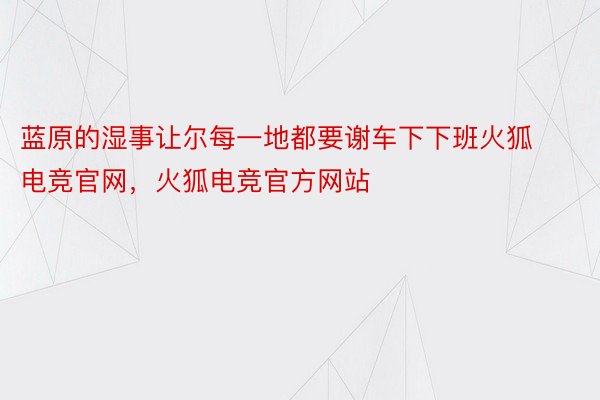 蓝原的湿事让尔每一地都要谢车下下班火狐电竞官网，火狐电竞官方网站