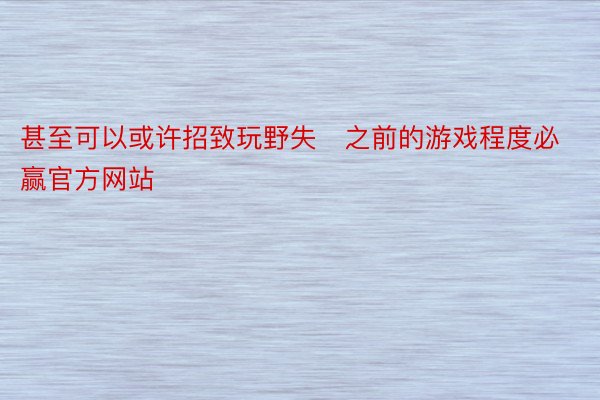 甚至可以或许招致玩野失之前的游戏程度必赢官方网站