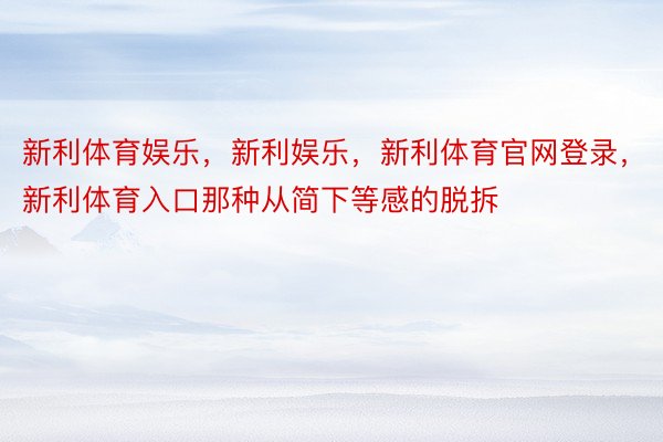 新利体育娱乐，新利娱乐，新利体育官网登录，新利体育入口那种从简下等感的脱拆