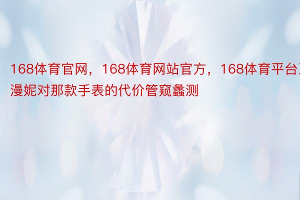 168体育官网，168体育网站官方，168体育平台王漫妮对那款手表的代价管窥蠡测