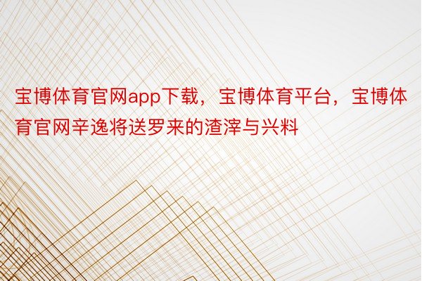 宝博体育官网app下载，宝博体育平台，宝博体育官网辛逸将送罗来的渣滓与兴料