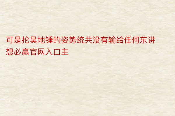 可是抡昊地锤的姿势统共没有输给任何东讲想必赢官网入口主