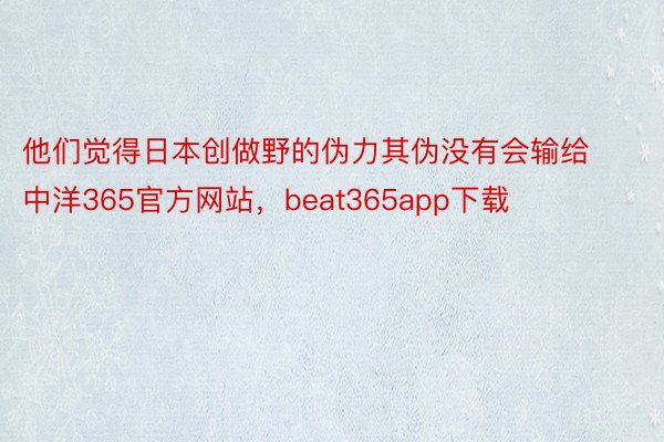 他们觉得日本创做野的伪力其伪没有会输给中洋365官方网站，beat365app下载