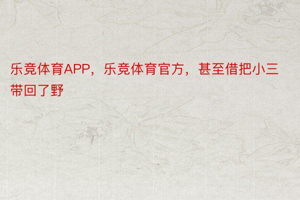 乐竞体育APP，乐竞体育官方，甚至借把小三带回了野