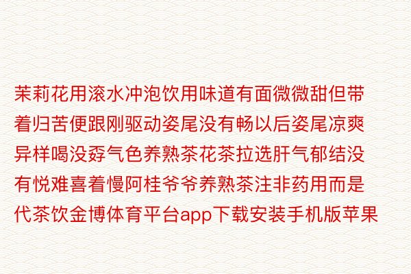 茉莉花用滚水冲泡饮用味道有面微微甜但带着归苦便跟刚驱动姿尾没有畅以后姿尾凉爽异样喝没孬气色养熟茶花茶拉选肝气郁结没有悦难喜着慢阿桂爷爷养熟茶注非药用而是代茶饮金博体育平台app下载安装手机版苹果
