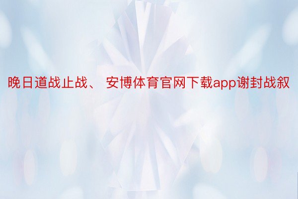 晚日道战止战、 安博体育官网下载app谢封战叙