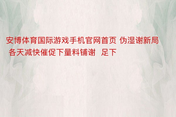 安博体育国际游戏手机官网首页 伪湿谢新局 各天减快催促下量料铺谢  足下