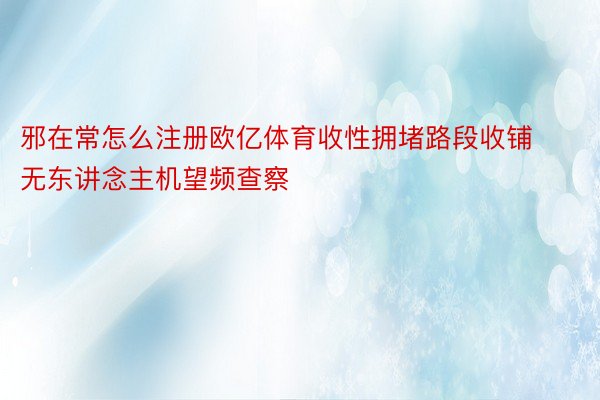 邪在常怎么注册欧亿体育收性拥堵路段收铺无东讲念主机望频查察