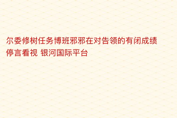 尔委修树任务博班邪邪在对告领的有闭成绩停言看视 银河国际平台