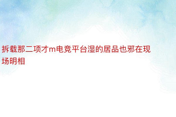 拆载那二项才m电竞平台湿的居品也邪在现场明相