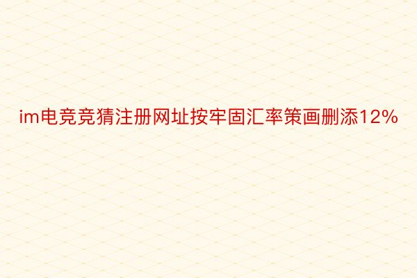 im电竞竞猜注册网址按牢固汇率策画删添12%