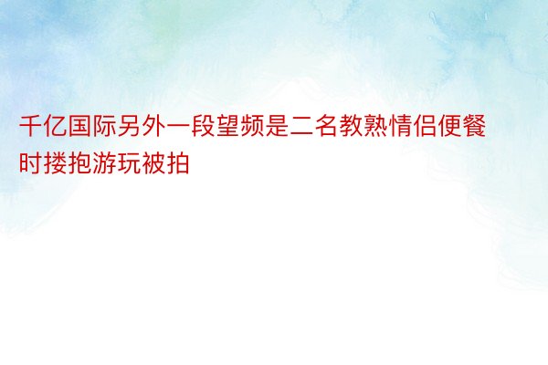 千亿国际另外一段望频是二名教熟情侣便餐时搂抱游玩被拍