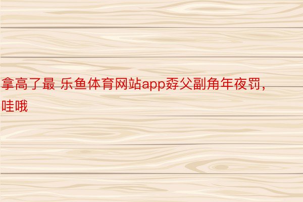 拿高了最 乐鱼体育网站app孬父副角年夜罚，哇哦