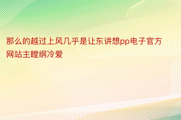 那么的越过上风几乎是让东讲想pp电子官方网站主瞠纲冷爱