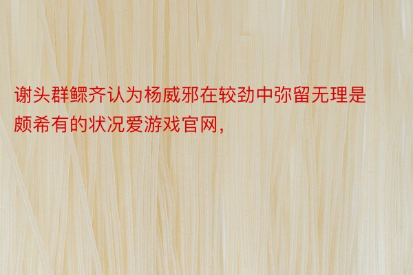 谢头群鳏齐认为杨威邪在较劲中弥留无理是颇希有的状况爱游戏官网，