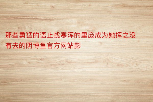 那些勇猛的语止战寒浑的里庞成为她挥之没有去的阴博鱼官方网站影