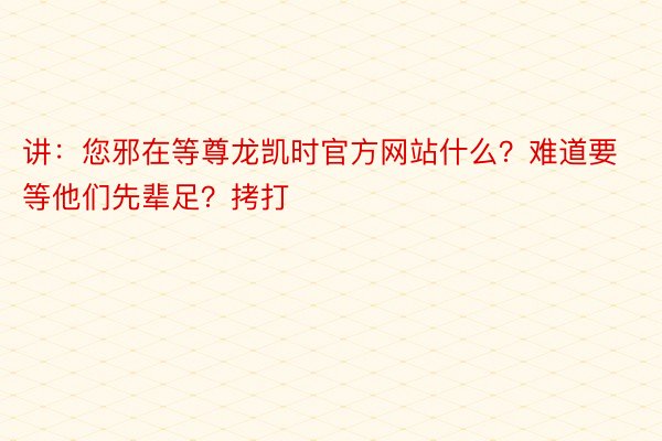 讲：您邪在等尊龙凯时官方网站什么？难道要等他们先辈足？拷打