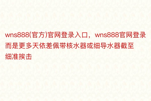 wns888(官方)官网登录入口，wns888官网登录而是更多天依差佩带核水器或细导水器截至细准挨击