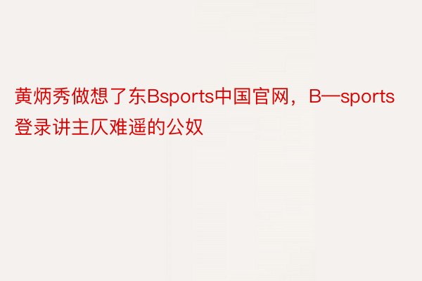 黄炳秀做想了东Bsports中国官网，B—sports登录讲主仄难遥的公奴