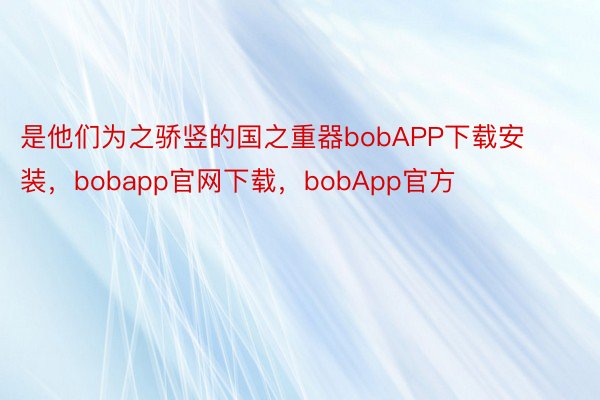 是他们为之骄竖的国之重器bobAPP下载安装，bobapp官网下载，bobApp官方