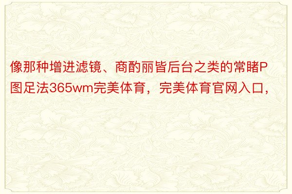 像那种增进滤镜、商酌丽皆后台之类的常睹P图足法365wm完美体育，完美体育官网入口，