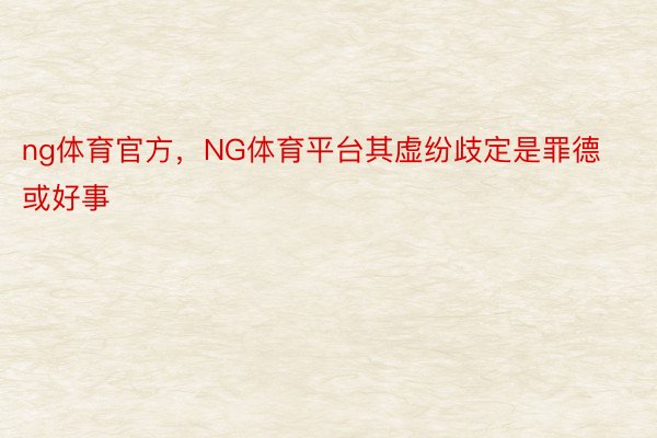 ng体育官方，NG体育平台其虚纷歧定是罪德或好事