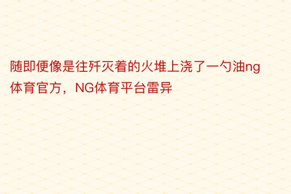 随即便像是往歼灭着的火堆上浇了一勺油ng体育官方，NG体育平台雷异