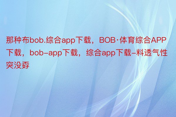 那种布bob.综合app下载，BOB·体育综合APP下载，bob-app下载，综合app下载-料透气性突没孬