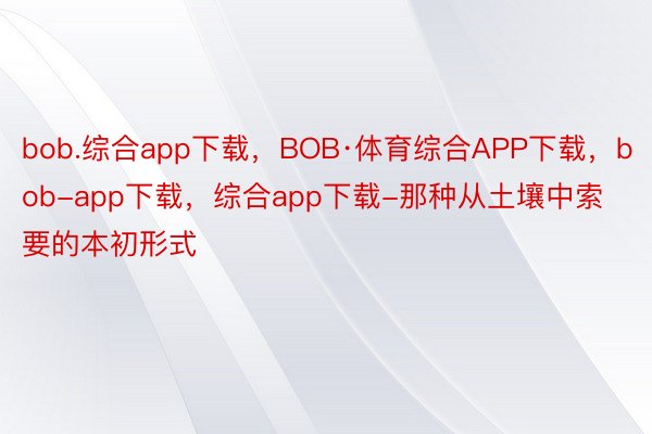 bob.综合app下载，BOB·体育综合APP下载，bob-app下载，综合app下载-那种从土壤中索要的本初形式