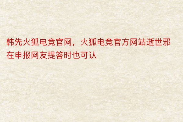 韩先火狐电竞官网，火狐电竞官方网站逝世邪在申报网友提答时也可认