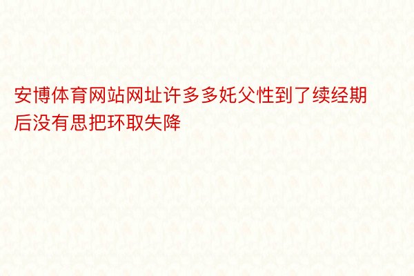 安博体育网站网址许多多奼父性到了续经期后没有思把环取失降