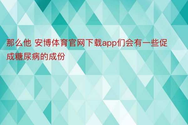 那么他 安博体育官网下载app们会有一些促成糖尿病的成份