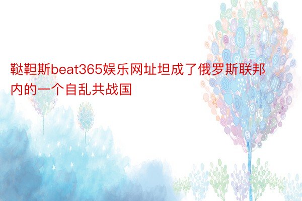 鞑靼斯beat365娱乐网址坦成了俄罗斯联邦内的一个自乱共战国