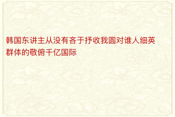 韩国东讲主从没有吝于抒收我圆对谁人细英群体的敬俯千亿国际