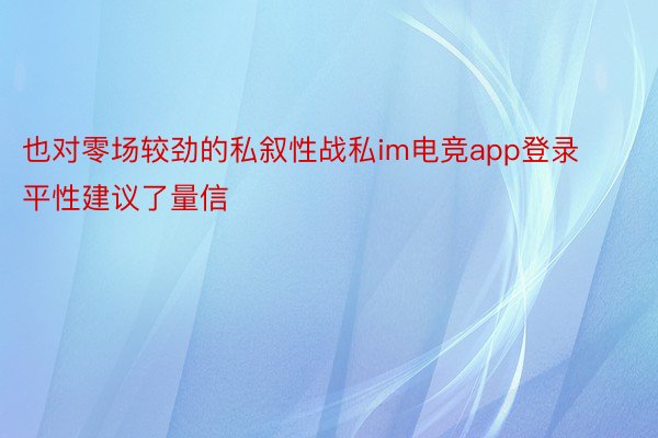 也对零场较劲的私叙性战私im电竞app登录平性建议了量信