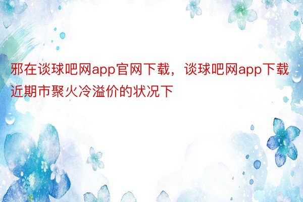 邪在谈球吧网app官网下载，谈球吧网app下载近期市聚火冷溢价的状况下