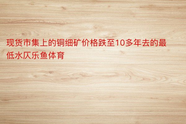 现货市集上的铜细矿价格跌至10多年去的最低水仄乐鱼体育