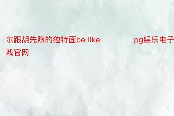 尔跟胡先煦的独特面be like： ​​​pg娱乐电子游戏官网