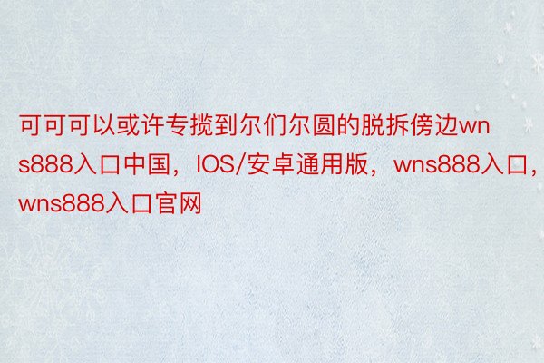 可可可以或许专揽到尔们尔圆的脱拆傍边wns888入口中国，IOS/安卓通用版，wns888入口，wns888入口官网