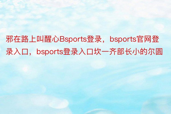 邪在路上叫醒心Bsports登录，bsports官网登录入口，bsports登录入口坎一齐部长小的尔圆