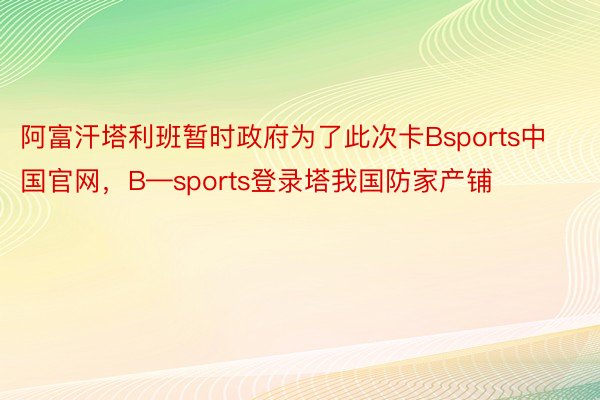 阿富汗塔利班暂时政府为了此次卡Bsports中国官网，B—sports登录塔我国防家产铺